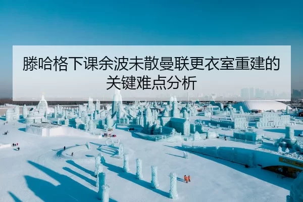 滕哈格下课余波未散曼联更衣室重建的关键难点分析