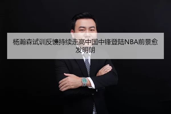 杨瀚森试训反馈持续走高中国中锋登陆NBA前景愈发明朗