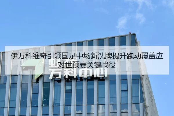 伊万科维奇引领国足中场新洗牌提升跑动覆盖应对世预赛关键战役