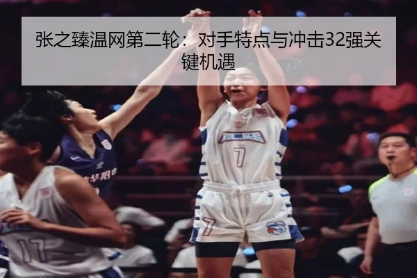 张之臻温网第二轮：对手特点与冲击32强关键机遇