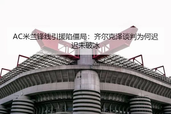 AC米兰锋线引援陷僵局：齐尔克泽谈判为何迟迟未破冰