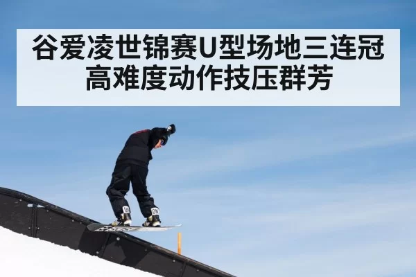 谷爱凌世锦赛U型场地三连冠高难度动作技压群芳