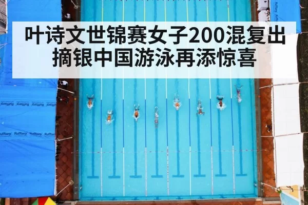 叶诗文世锦赛女子200混复出摘银中国游泳再添惊喜
