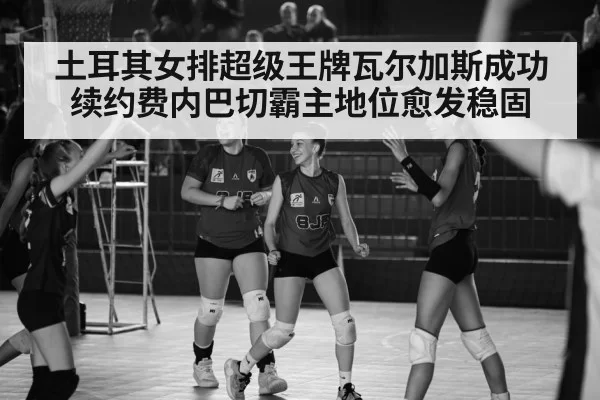 土耳其女排超级王牌瓦尔加斯成功续约费内巴切霸主地位愈发稳固