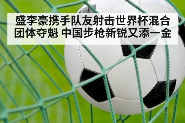 盛李豪携手队友射击世界杯混合团体夺魁 中国步枪新锐又添一金