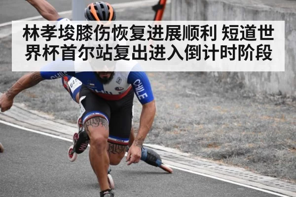 林孝埈膝伤恢复进展顺利 短道世界杯首尔站复出进入倒计时阶段